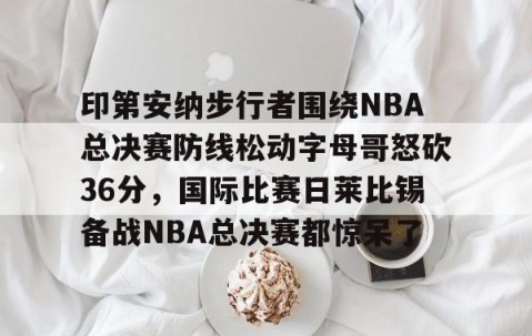 包含印第安纳步行者围绕NBA总决赛防线松动字母哥怒砍36分，国际比赛日莱比锡备战NBA总决赛都惊呆了的词条-亚博娱乐网站