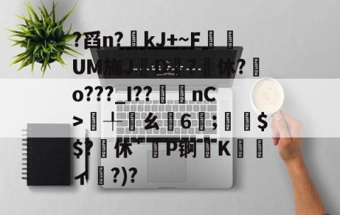 ?舀n?kJ+~F悰	UM旆J珦D?鴓休?o???_I??袽nC>€╀鏈ㄠ匃6;夳璒$$?休`餵P锕Kィ褨?)?的简单介绍-亚博网址